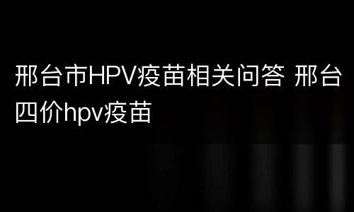 邢台市HPV疫苗相关问答 邢台四价hpv疫苗