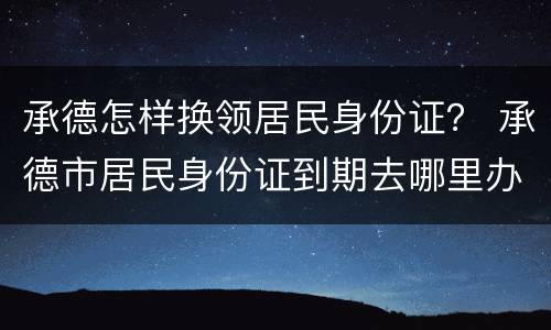 承德怎样换领居民身份证？ 承德市居民身份证到期去哪里办理