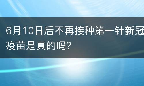 6月10日后不再接种第一针新冠疫苗是真的吗？