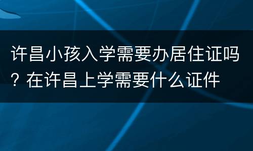 许昌小孩入学需要办居住证吗? 在许昌上学需要什么证件