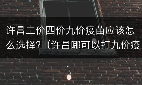 许昌二价四价九价疫苗应该怎么选择?（许昌哪可以打九价疫苗）