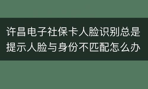 许昌电子社保卡人脸识别总是提示人脸与身份不匹配怎么办?