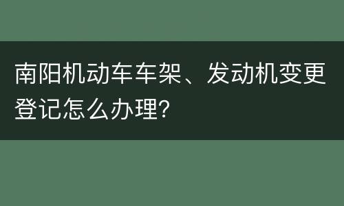 南阳机动车车架、发动机变更登记怎么办理？