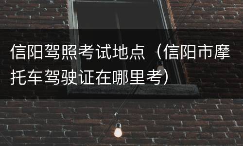 信阳驾照考试地点（信阳市摩托车驾驶证在哪里考）