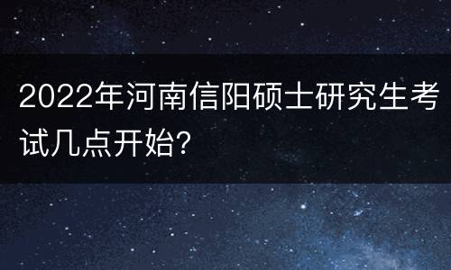 2022年河南信阳硕士研究生考试几点开始？