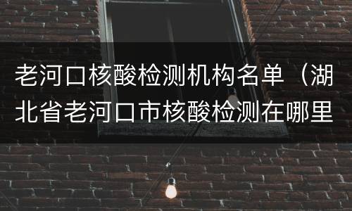 老河口核酸检测机构名单（湖北省老河口市核酸检测在哪里做）
