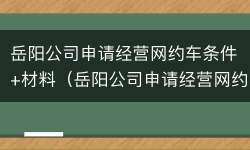 岳阳公司申请经营网约车条件+材料（岳阳公司申请经营网约车条件 材料是什么）
