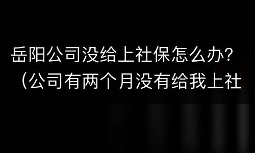 岳阳公司没给上社保怎么办？（公司有两个月没有给我上社保怎么办）
