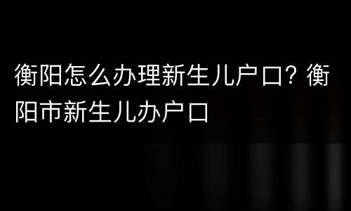 衡阳怎么办理新生儿户口? 衡阳市新生儿办户口