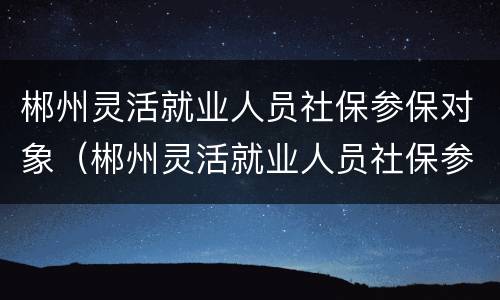 郴州灵活就业人员社保参保对象（郴州灵活就业人员社保参保对象是什么）