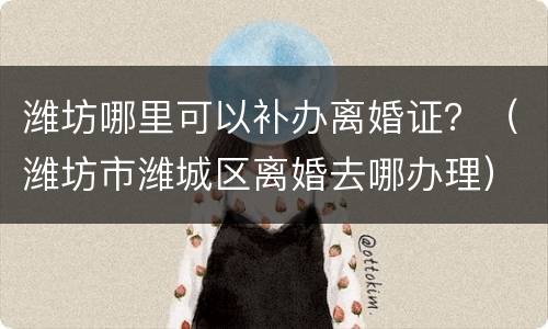 潍坊哪里可以补办离婚证？（潍坊市潍城区离婚去哪办理）