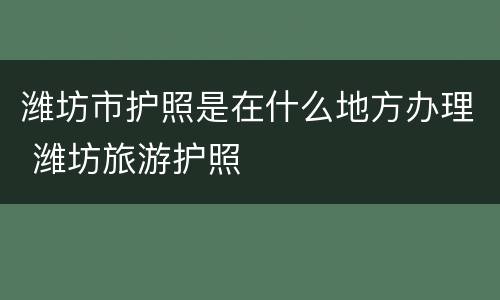 潍坊市护照是在什么地方办理 潍坊旅游护照