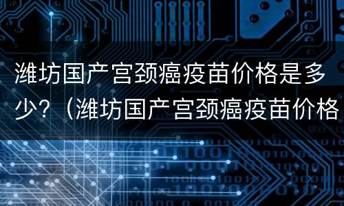 潍坊国产宫颈癌疫苗价格是多少?（潍坊国产宫颈癌疫苗价格是多少钱一针）