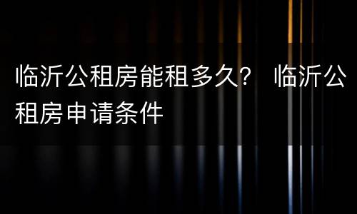临沂公租房能租多久？ 临沂公租房申请条件