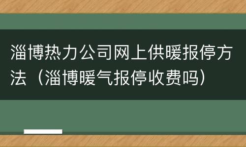 淄博热力公司网上供暖报停方法（淄博暖气报停收费吗）
