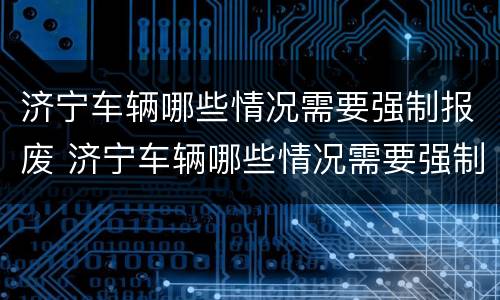 济宁车辆哪些情况需要强制报废 济宁车辆哪些情况需要强制报废的