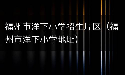 福州市洋下小学招生片区（福州市洋下小学地址）