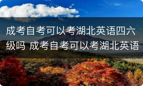 成考自考可以考湖北英语四六级吗 成考自考可以考湖北英语四六级吗知乎
