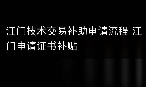 江门技术交易补助申请流程 江门申请证书补贴