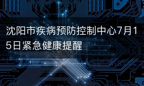 沈阳市疾病预防控制中心7月15日紧急健康提醒