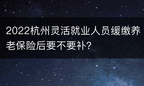 2022杭州灵活就业人员缓缴养老保险后要不要补？