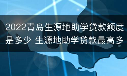 2022青岛生源地助学贷款额度是多少 生源地助学贷款最高多少