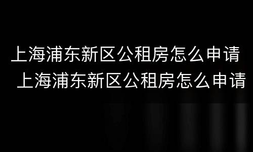 上海浦东新区公租房怎么申请 上海浦东新区公租房怎么申请补贴