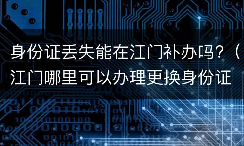 身份证丢失能在江门补办吗?（江门哪里可以办理更换身份证）