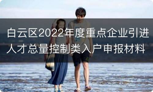 白云区2022年度重点企业引进人才总量控制类入户申报材料