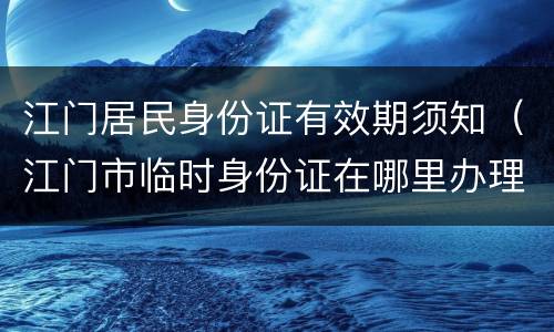 江门居民身份证有效期须知（江门市临时身份证在哪里办理）