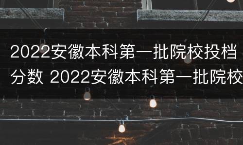 2022安徽本科第一批院校投档分数 2022安徽本科第一批院校投档分数线是多少