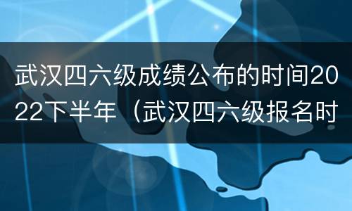 武汉四六级成绩公布的时间2022下半年（武汉四六级报名时间2021上半年）