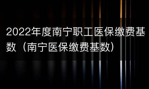 2022年度南宁职工医保缴费基数（南宁医保缴费基数）