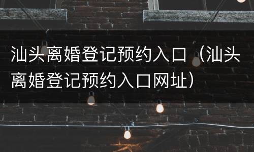 汕头离婚登记预约入口（汕头离婚登记预约入口网址）