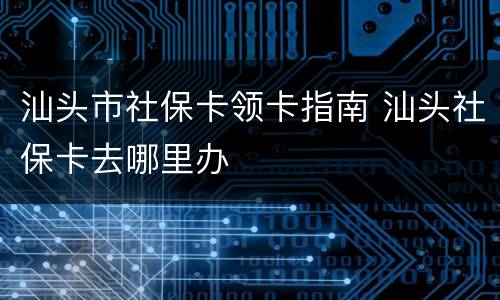 汕头市社保卡领卡指南 汕头社保卡去哪里办