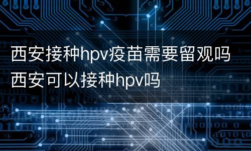 西安接种hpv疫苗需要留观吗 西安可以接种hpv吗