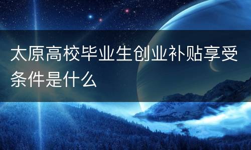 太原高校毕业生创业补贴享受条件是什么