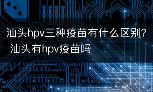 汕头hpv三种疫苗有什么区别？ 汕头有hpv疫苗吗