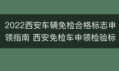 2022西安车辆免检合格标志申领指南 西安免检车申领检验标志