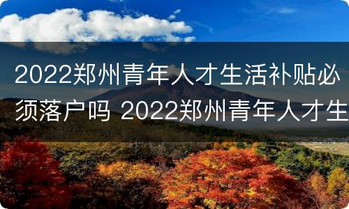 2022郑州青年人才生活补贴必须落户吗 2022郑州青年人才生活补贴必须落户吗