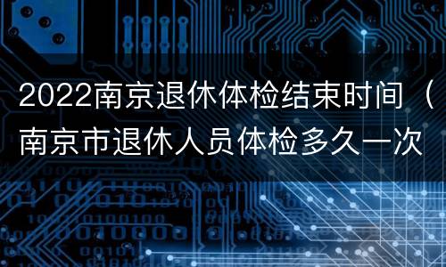 2022南京退休体检结束时间（南京市退休人员体检多久一次）