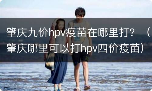 肇庆九价hpv疫苗在哪里打？（肇庆哪里可以打hpv四价疫苗）