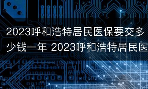 2023呼和浩特居民医保要交多少钱一年 2023呼和浩特居民医保要交多少钱一年呀