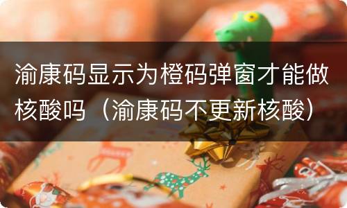 渝康码显示为橙码弹窗才能做核酸吗（渝康码不更新核酸）