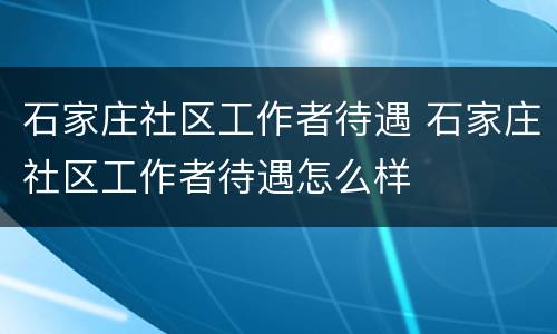 石家庄社区工作者待遇 石家庄社区工作者待遇怎么样