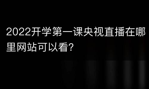 2022开学第一课央视直播在哪里网站可以看？