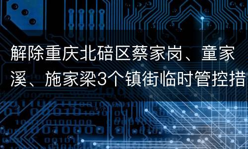 解除重庆北碚区蔡家岗、童家溪、施家梁3个镇街临时管控措施