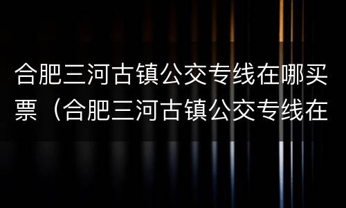 合肥三河古镇公交专线在哪买票（合肥三河古镇公交专线在哪买票便宜）