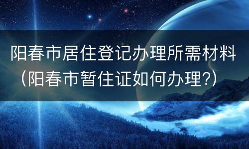 阳春市居住登记办理所需材料（阳春市暂住证如何办理?）