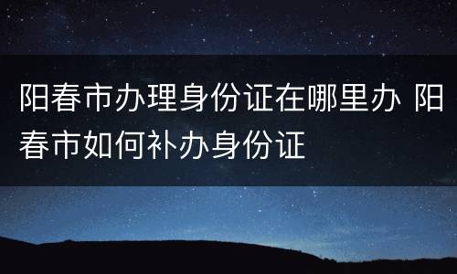 阳春市办理身份证在哪里办 阳春市如何补办身份证